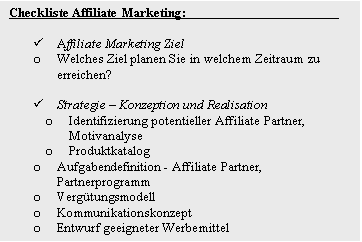 Textfeld: Checkliste Affiliate Marketing:				

�	Affiliate Marketing Ziel
o	Welches Ziel planen Sie in welchem Zeitraum zu erreichen?

�	Strategie � Konzeption und Realisation
o	Identifizierung potentieller Affiliate Partner, Motivanalyse
o	Produktkatalog
o	Aufgabendefinition - Affiliate Partner, Partnerprogramm
o	Verg�tungsmodell
o	Kommunikationskonzept 
o	Entwurf geeigneter Werbemittel 

�	Integration von Affiliate Marketing
o	Integration einer geeigneten Softwarel�sung
o	Publikation und Vermarktung des Partnerprogramms 


